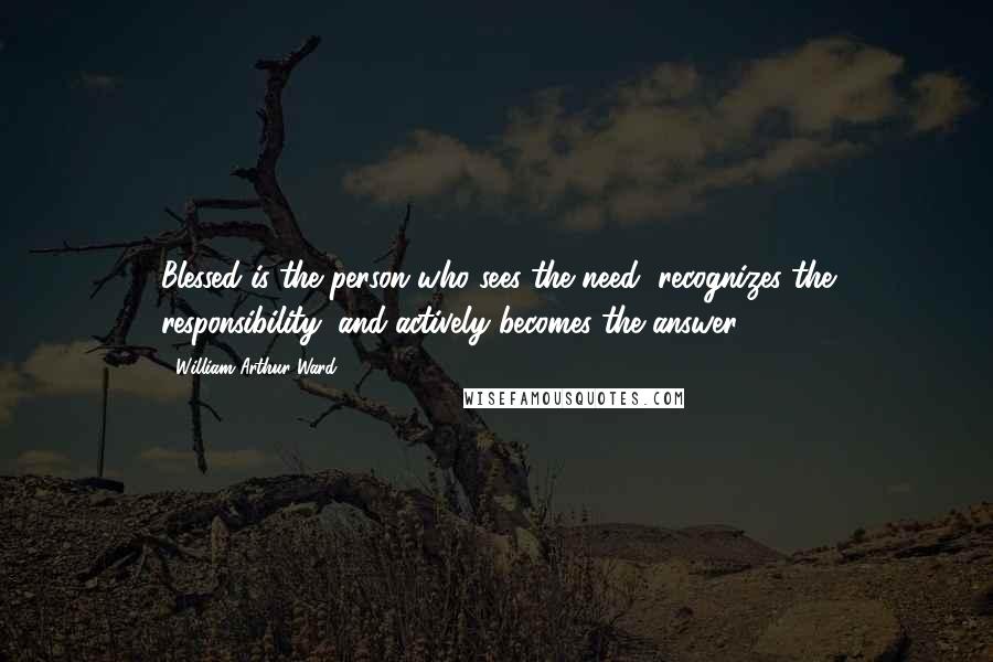 William Arthur Ward Quotes: Blessed is the person who sees the need, recognizes the responsibility, and actively becomes the answer.