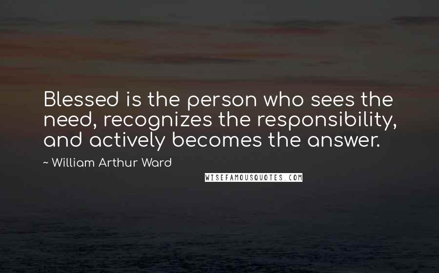 William Arthur Ward Quotes: Blessed is the person who sees the need, recognizes the responsibility, and actively becomes the answer.