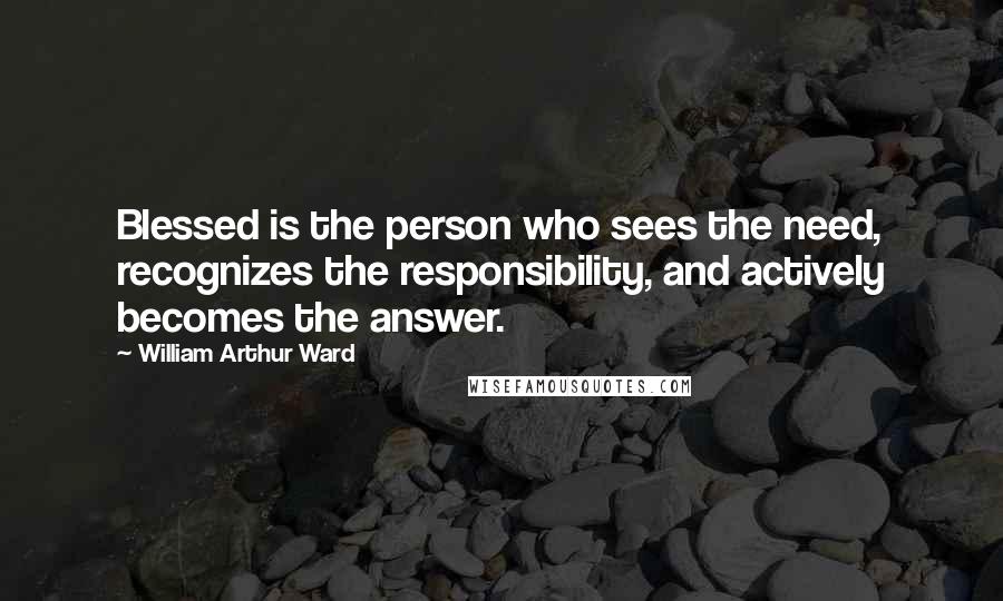 William Arthur Ward Quotes: Blessed is the person who sees the need, recognizes the responsibility, and actively becomes the answer.