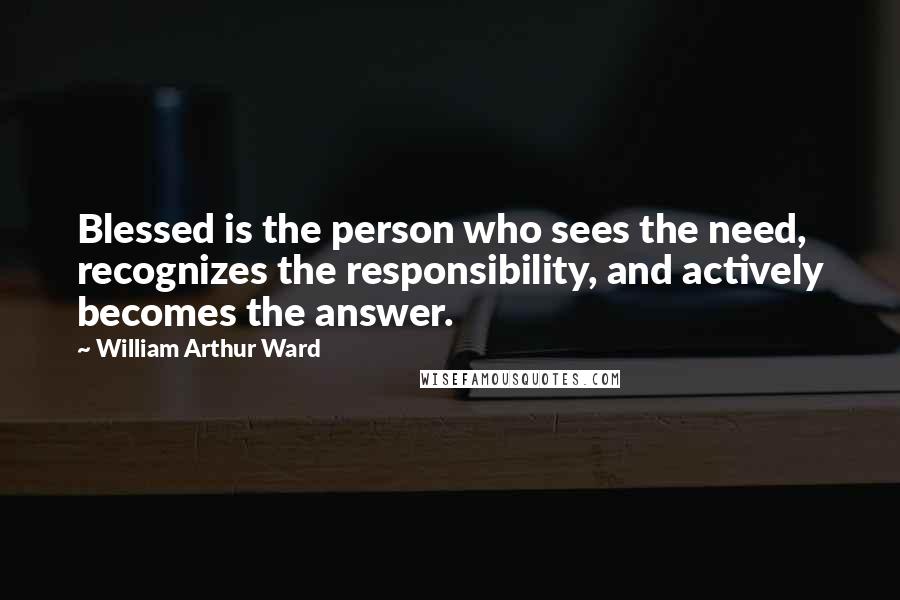 William Arthur Ward Quotes: Blessed is the person who sees the need, recognizes the responsibility, and actively becomes the answer.
