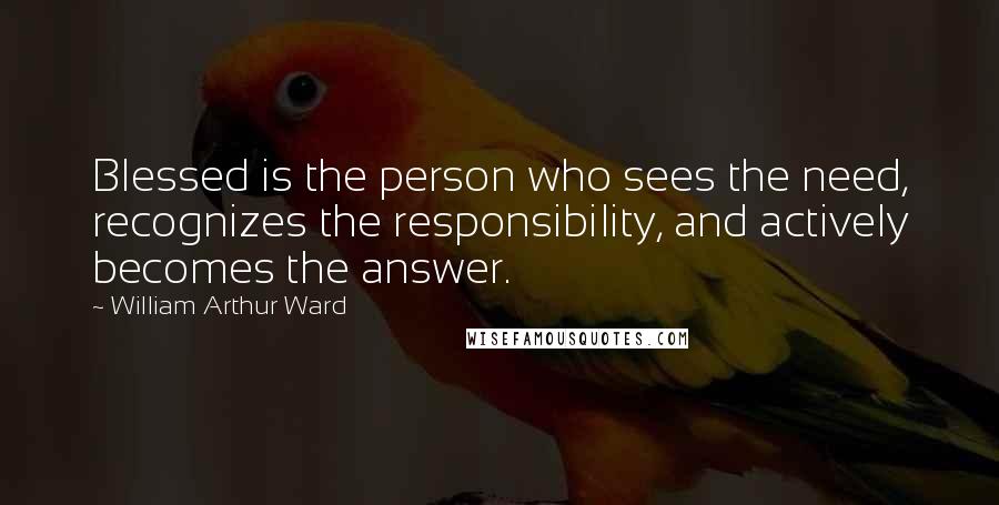 William Arthur Ward Quotes: Blessed is the person who sees the need, recognizes the responsibility, and actively becomes the answer.