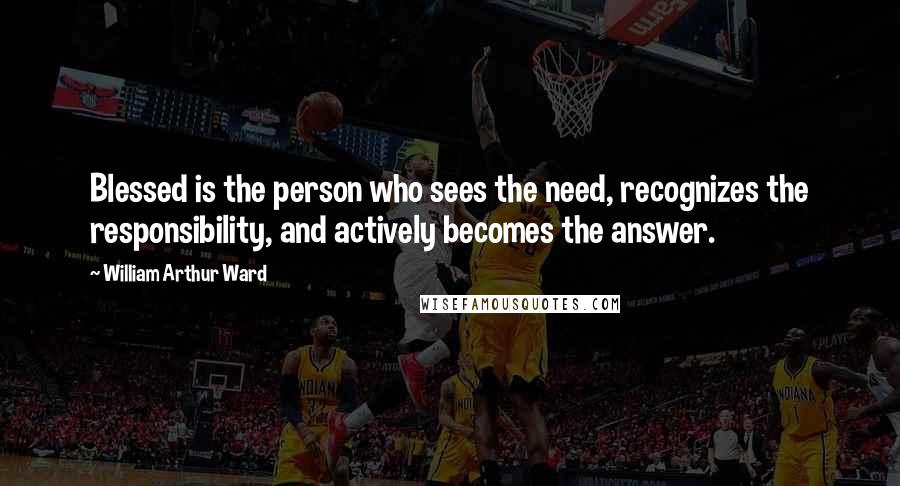 William Arthur Ward Quotes: Blessed is the person who sees the need, recognizes the responsibility, and actively becomes the answer.