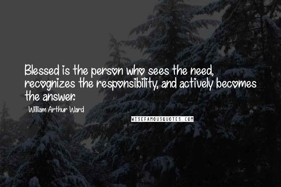 William Arthur Ward Quotes: Blessed is the person who sees the need, recognizes the responsibility, and actively becomes the answer.