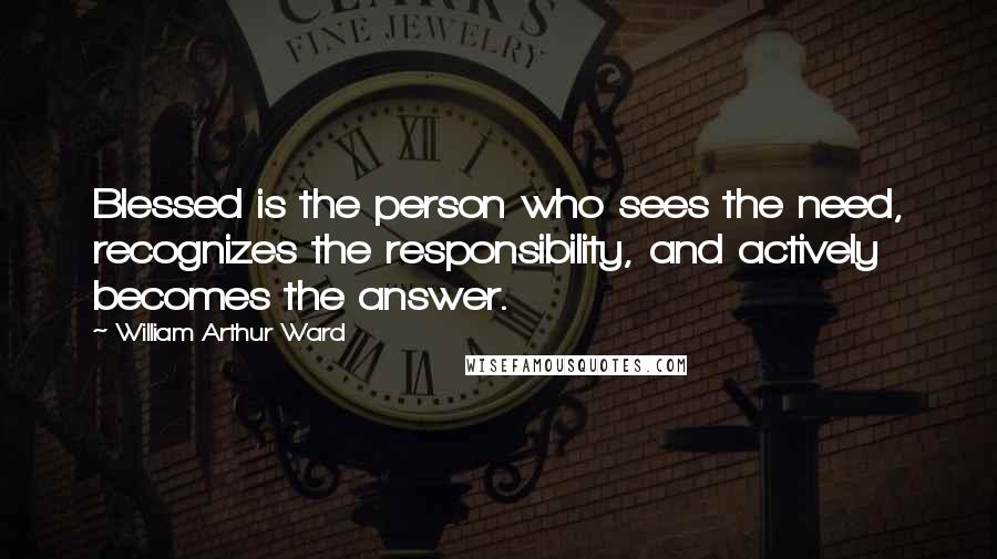 William Arthur Ward Quotes: Blessed is the person who sees the need, recognizes the responsibility, and actively becomes the answer.