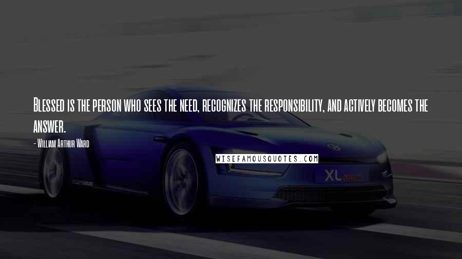 William Arthur Ward Quotes: Blessed is the person who sees the need, recognizes the responsibility, and actively becomes the answer.