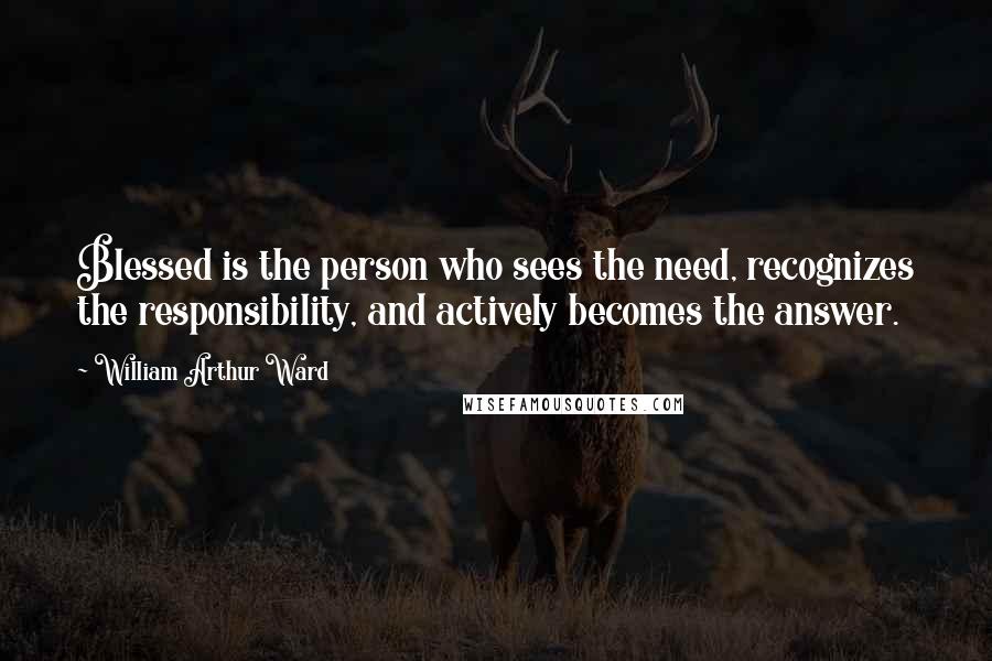 William Arthur Ward Quotes: Blessed is the person who sees the need, recognizes the responsibility, and actively becomes the answer.
