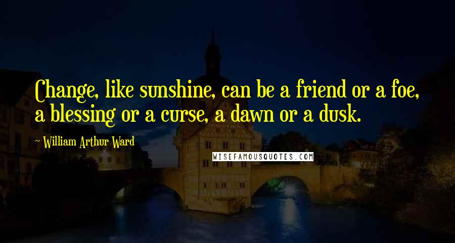 William Arthur Ward Quotes: Change, like sunshine, can be a friend or a foe, a blessing or a curse, a dawn or a dusk.