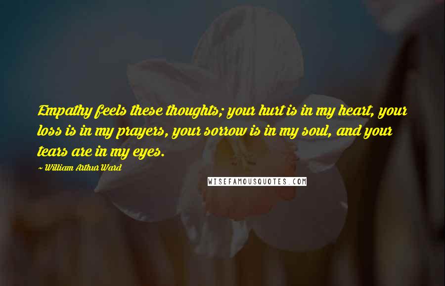 William Arthur Ward Quotes: Empathy feels these thoughts; your hurt is in my heart, your loss is in my prayers, your sorrow is in my soul, and your tears are in my eyes.