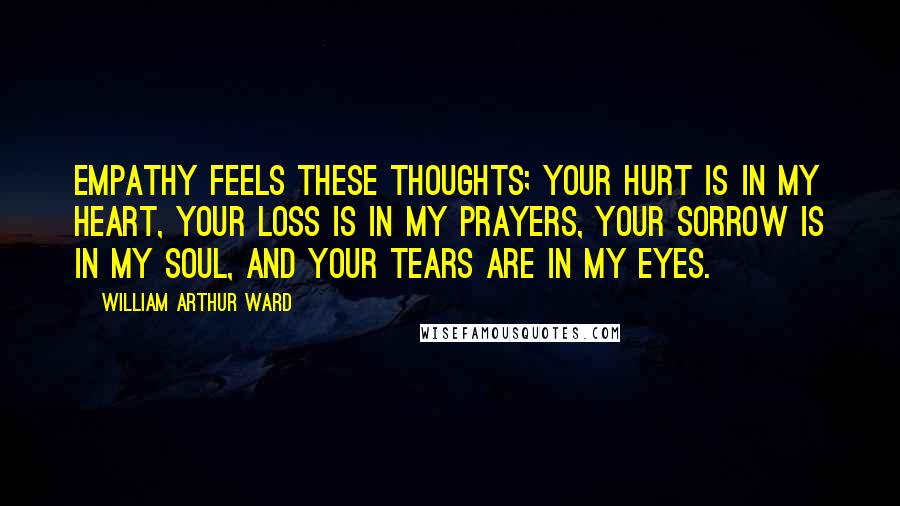 William Arthur Ward Quotes: Empathy feels these thoughts; your hurt is in my heart, your loss is in my prayers, your sorrow is in my soul, and your tears are in my eyes.