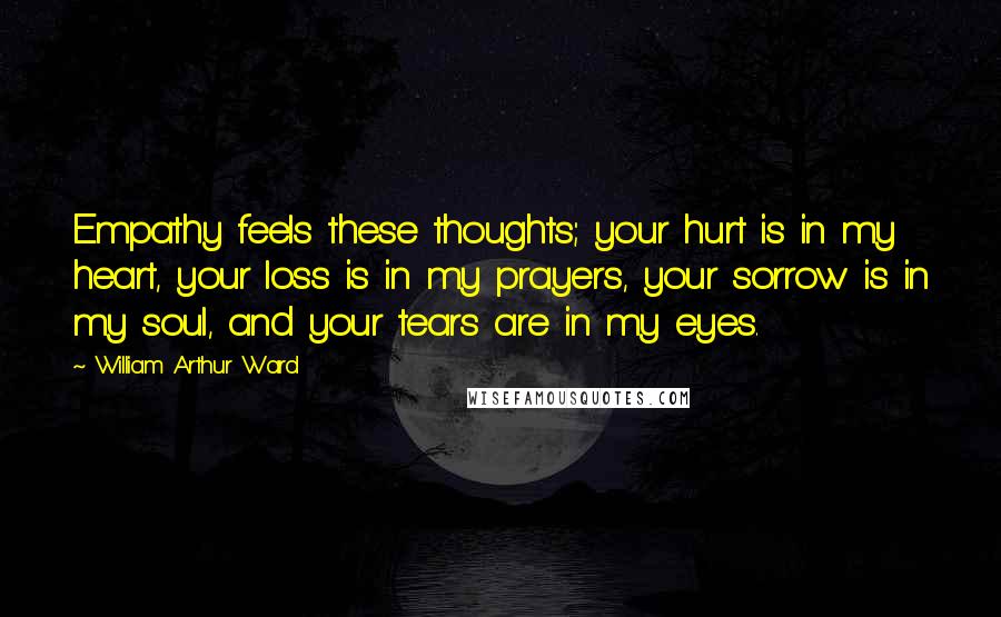 William Arthur Ward Quotes: Empathy feels these thoughts; your hurt is in my heart, your loss is in my prayers, your sorrow is in my soul, and your tears are in my eyes.