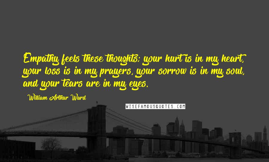 William Arthur Ward Quotes: Empathy feels these thoughts; your hurt is in my heart, your loss is in my prayers, your sorrow is in my soul, and your tears are in my eyes.