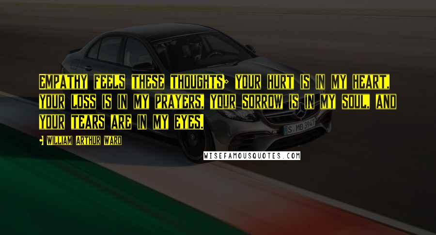 William Arthur Ward Quotes: Empathy feels these thoughts; your hurt is in my heart, your loss is in my prayers, your sorrow is in my soul, and your tears are in my eyes.
