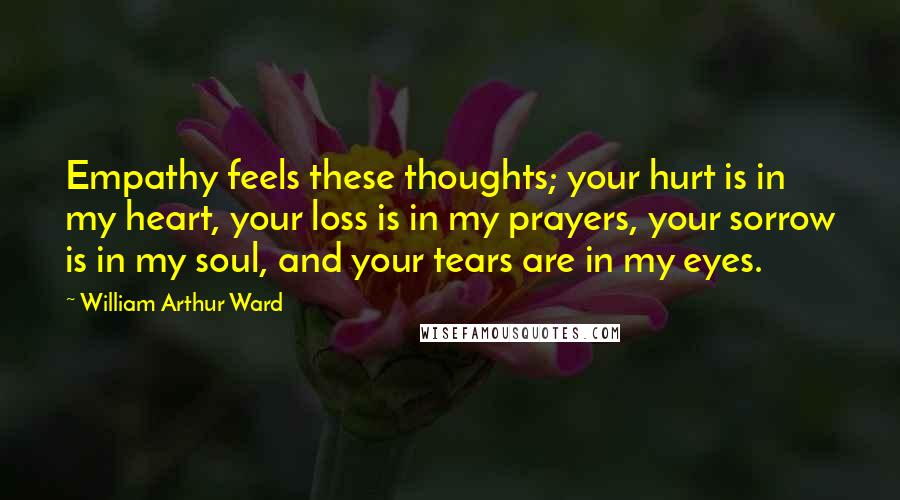 William Arthur Ward Quotes: Empathy feels these thoughts; your hurt is in my heart, your loss is in my prayers, your sorrow is in my soul, and your tears are in my eyes.