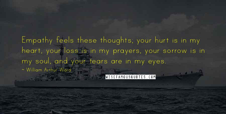 William Arthur Ward Quotes: Empathy feels these thoughts; your hurt is in my heart, your loss is in my prayers, your sorrow is in my soul, and your tears are in my eyes.