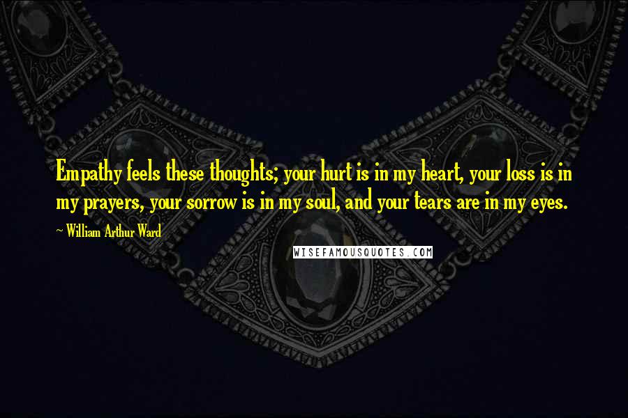 William Arthur Ward Quotes: Empathy feels these thoughts; your hurt is in my heart, your loss is in my prayers, your sorrow is in my soul, and your tears are in my eyes.