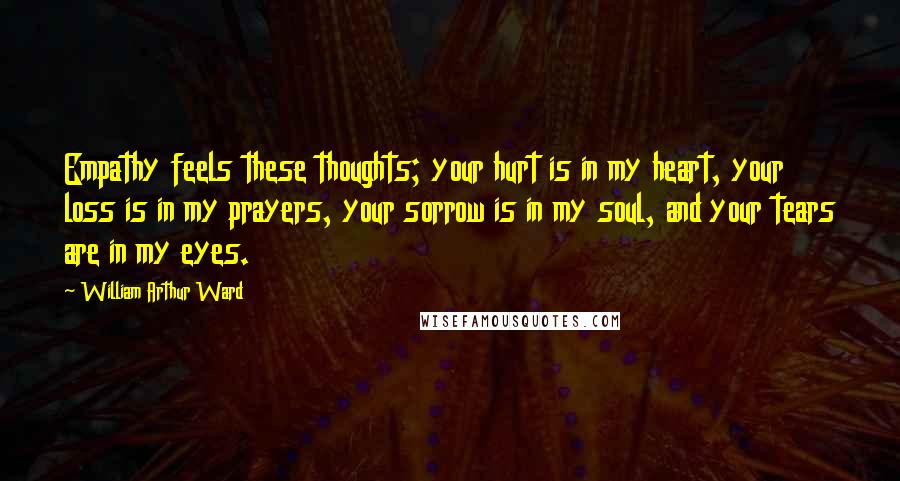 William Arthur Ward Quotes: Empathy feels these thoughts; your hurt is in my heart, your loss is in my prayers, your sorrow is in my soul, and your tears are in my eyes.