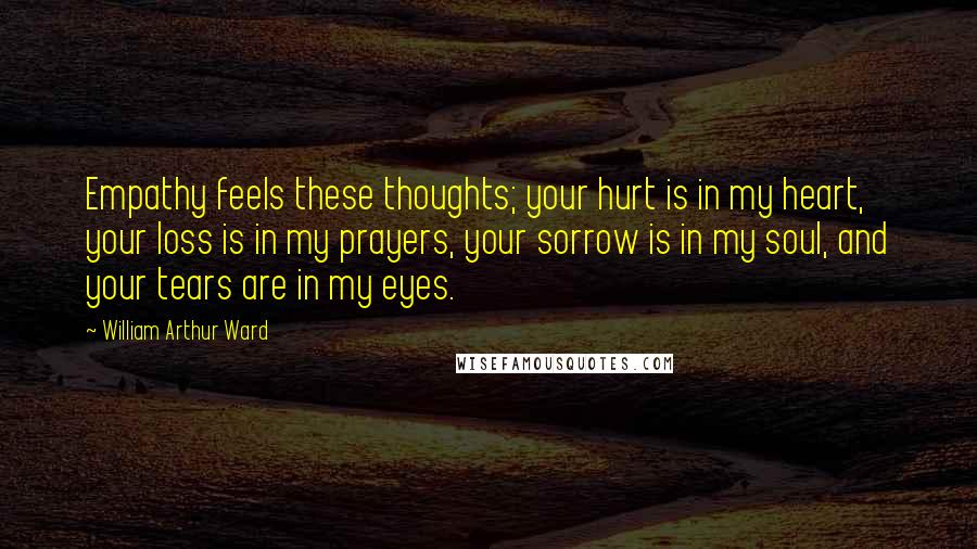 William Arthur Ward Quotes: Empathy feels these thoughts; your hurt is in my heart, your loss is in my prayers, your sorrow is in my soul, and your tears are in my eyes.