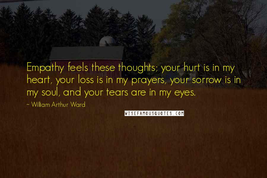 William Arthur Ward Quotes: Empathy feels these thoughts; your hurt is in my heart, your loss is in my prayers, your sorrow is in my soul, and your tears are in my eyes.