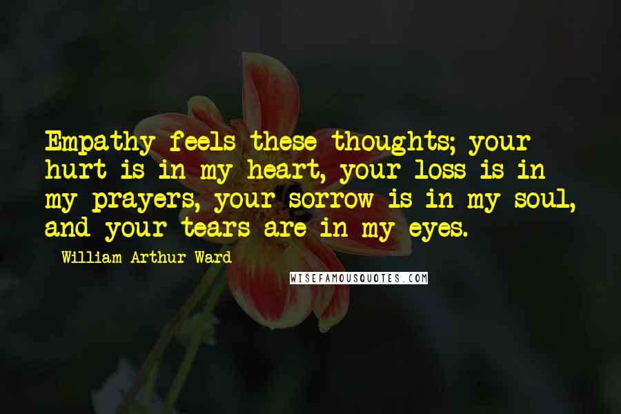 William Arthur Ward Quotes: Empathy feels these thoughts; your hurt is in my heart, your loss is in my prayers, your sorrow is in my soul, and your tears are in my eyes.