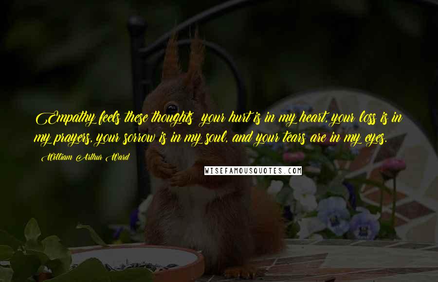 William Arthur Ward Quotes: Empathy feels these thoughts; your hurt is in my heart, your loss is in my prayers, your sorrow is in my soul, and your tears are in my eyes.