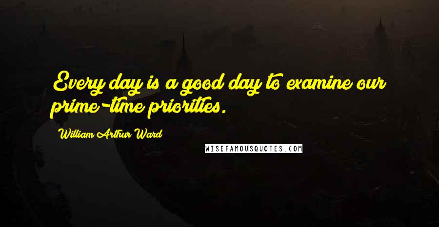 William Arthur Ward Quotes: Every day is a good day to examine our prime-time priorities.