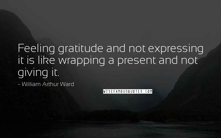 William Arthur Ward Quotes: Feeling gratitude and not expressing it is like wrapping a present and not giving it.