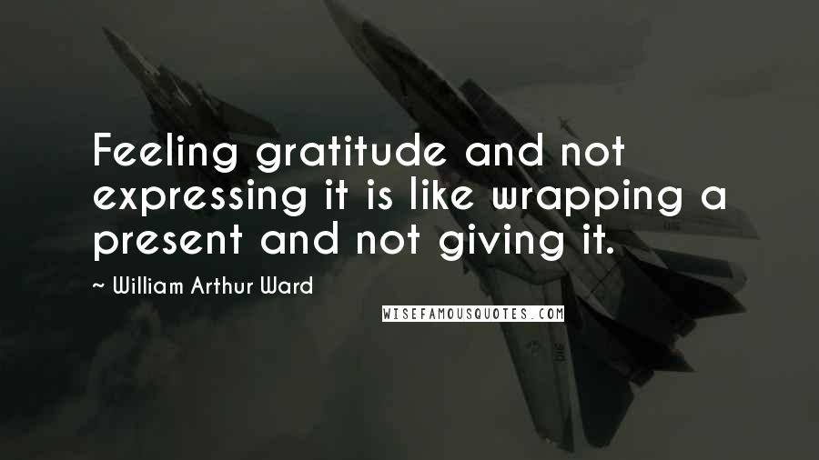 William Arthur Ward Quotes: Feeling gratitude and not expressing it is like wrapping a present and not giving it.