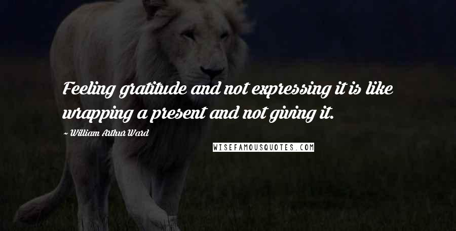 William Arthur Ward Quotes: Feeling gratitude and not expressing it is like wrapping a present and not giving it.