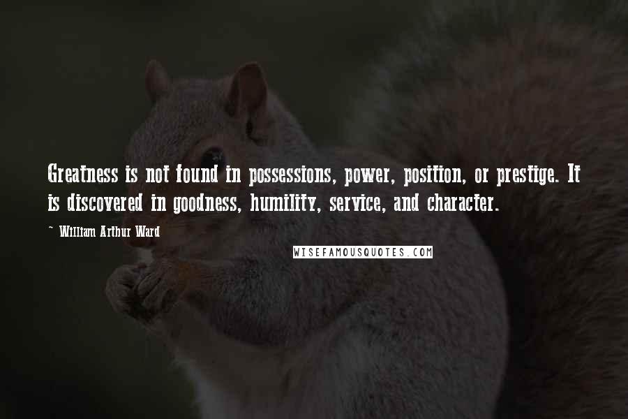 William Arthur Ward Quotes: Greatness is not found in possessions, power, position, or prestige. It is discovered in goodness, humility, service, and character.