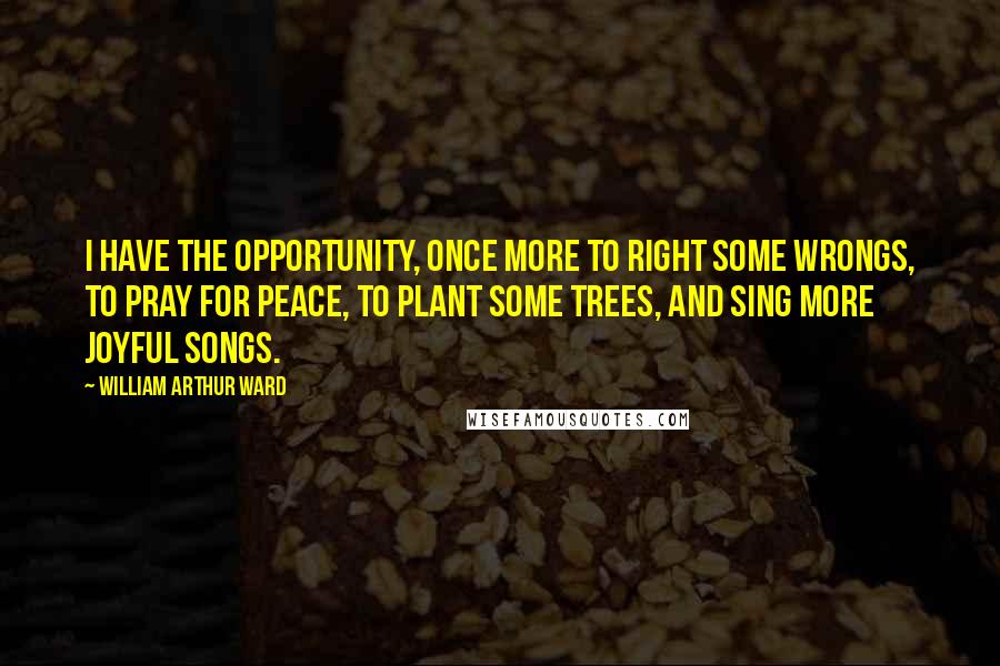 William Arthur Ward Quotes: I have the opportunity, once more to right some wrongs, to pray for peace, to plant some trees, and sing more joyful songs.