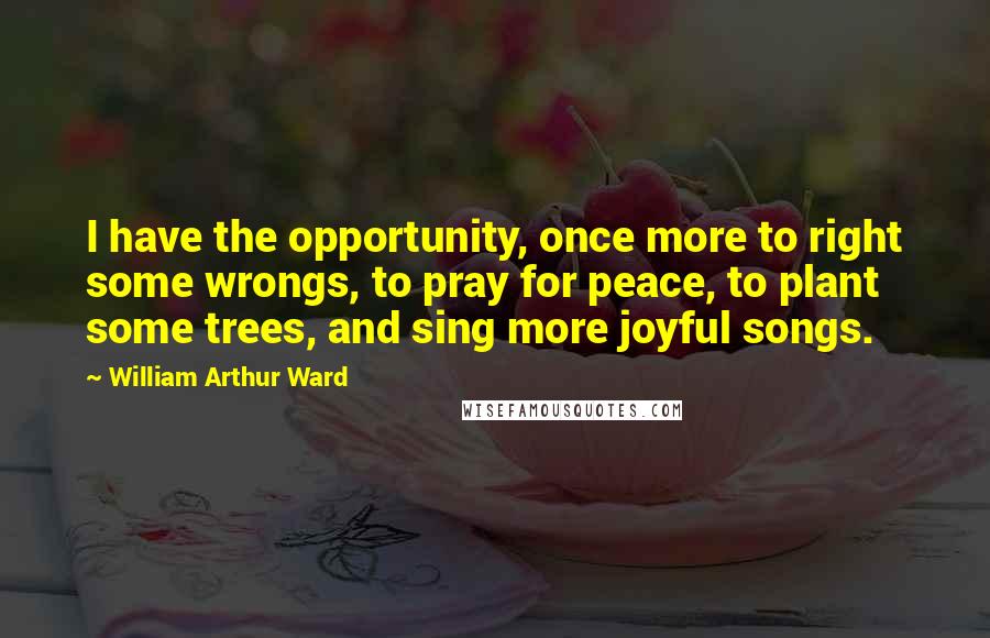 William Arthur Ward Quotes: I have the opportunity, once more to right some wrongs, to pray for peace, to plant some trees, and sing more joyful songs.