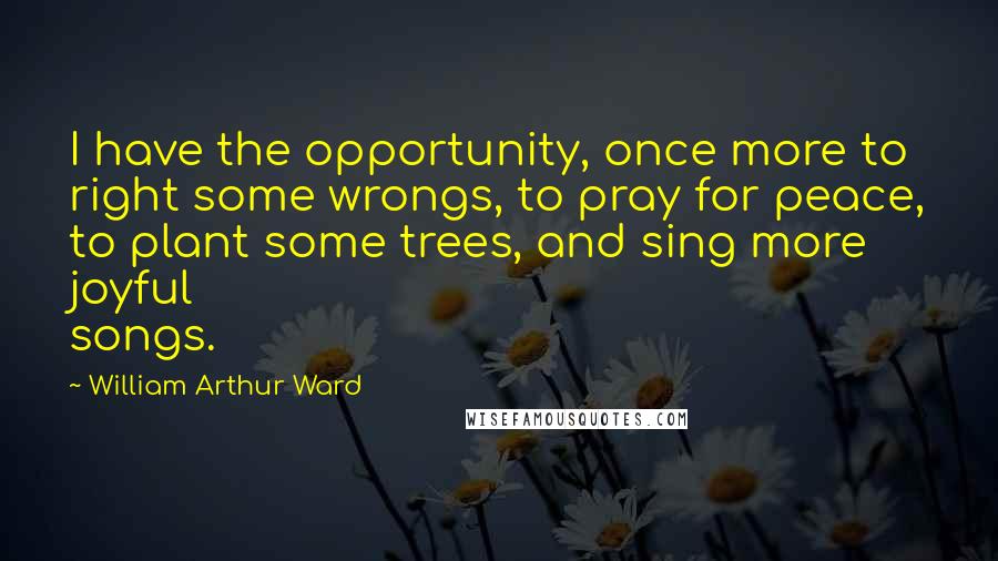 William Arthur Ward Quotes: I have the opportunity, once more to right some wrongs, to pray for peace, to plant some trees, and sing more joyful songs.