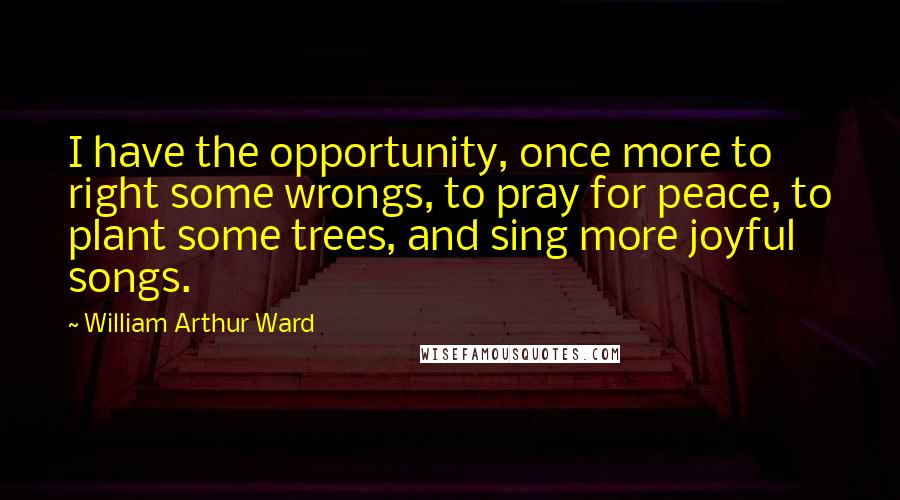 William Arthur Ward Quotes: I have the opportunity, once more to right some wrongs, to pray for peace, to plant some trees, and sing more joyful songs.