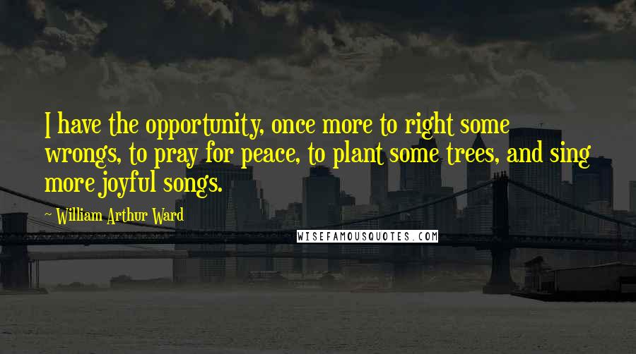 William Arthur Ward Quotes: I have the opportunity, once more to right some wrongs, to pray for peace, to plant some trees, and sing more joyful songs.