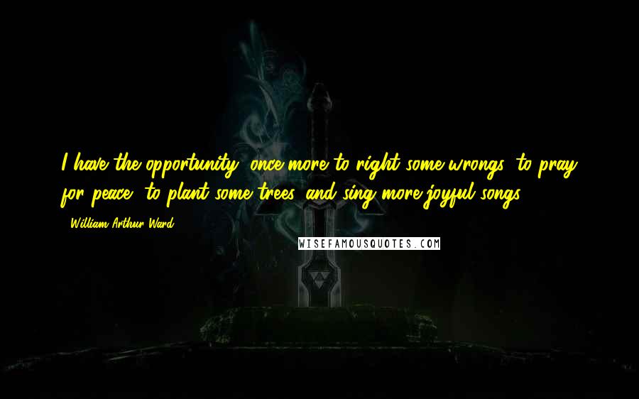 William Arthur Ward Quotes: I have the opportunity, once more to right some wrongs, to pray for peace, to plant some trees, and sing more joyful songs.