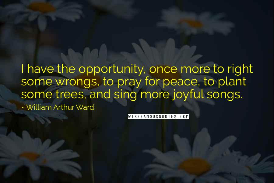 William Arthur Ward Quotes: I have the opportunity, once more to right some wrongs, to pray for peace, to plant some trees, and sing more joyful songs.