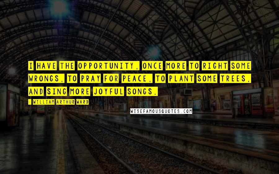 William Arthur Ward Quotes: I have the opportunity, once more to right some wrongs, to pray for peace, to plant some trees, and sing more joyful songs.