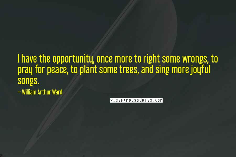 William Arthur Ward Quotes: I have the opportunity, once more to right some wrongs, to pray for peace, to plant some trees, and sing more joyful songs.