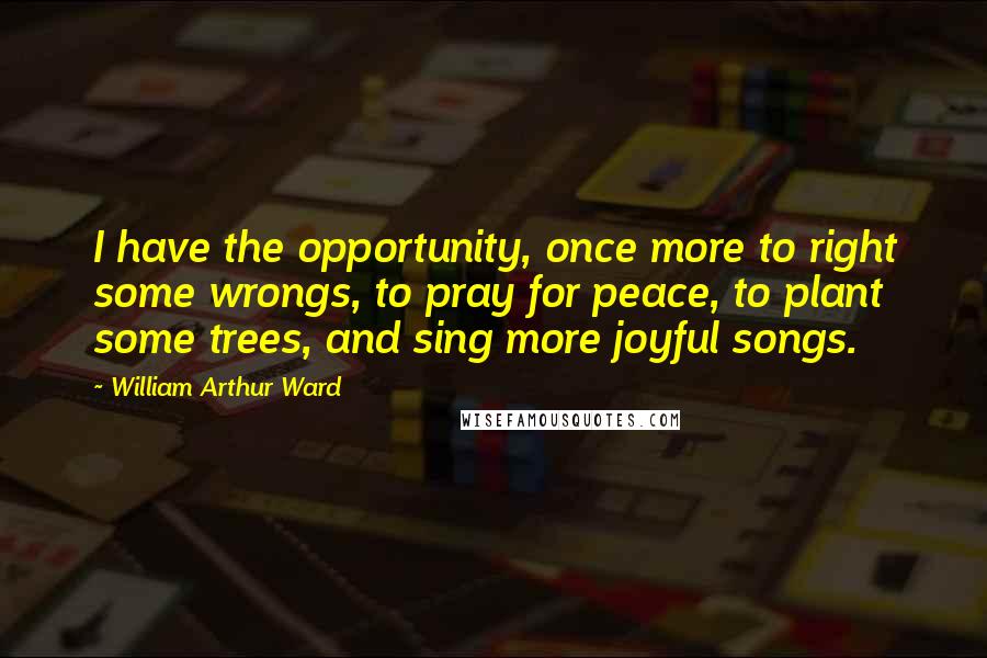 William Arthur Ward Quotes: I have the opportunity, once more to right some wrongs, to pray for peace, to plant some trees, and sing more joyful songs.