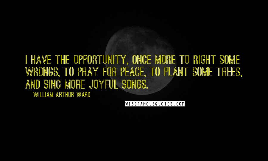 William Arthur Ward Quotes: I have the opportunity, once more to right some wrongs, to pray for peace, to plant some trees, and sing more joyful songs.