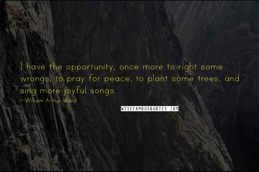William Arthur Ward Quotes: I have the opportunity, once more to right some wrongs, to pray for peace, to plant some trees, and sing more joyful songs.