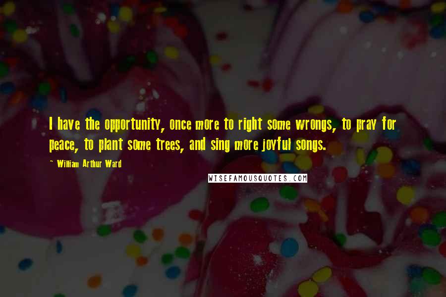 William Arthur Ward Quotes: I have the opportunity, once more to right some wrongs, to pray for peace, to plant some trees, and sing more joyful songs.