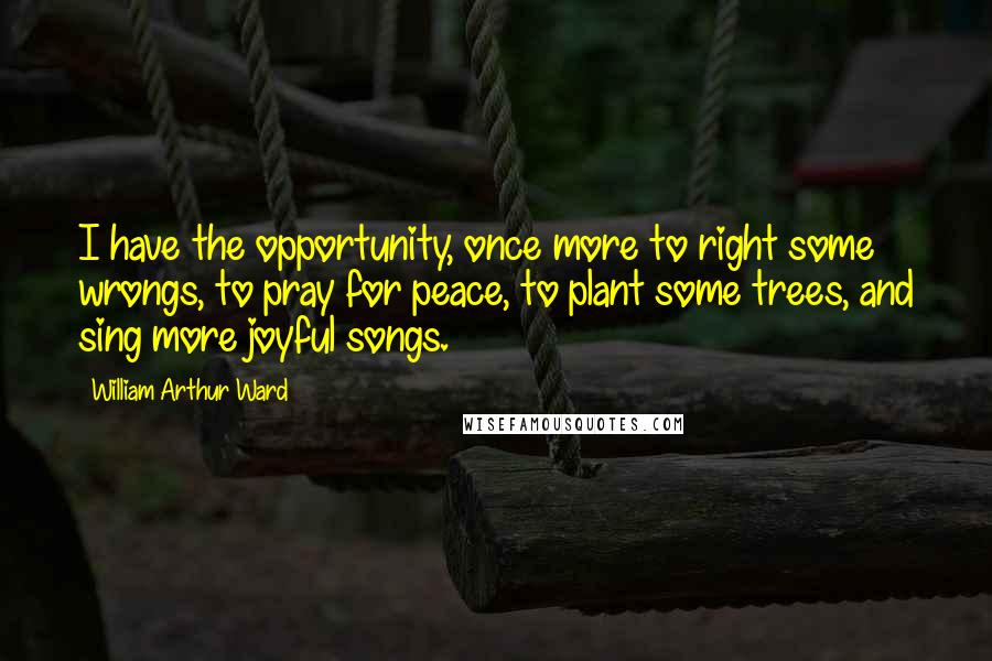 William Arthur Ward Quotes: I have the opportunity, once more to right some wrongs, to pray for peace, to plant some trees, and sing more joyful songs.