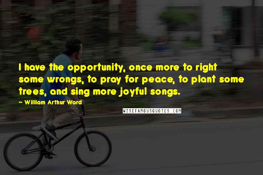 William Arthur Ward Quotes: I have the opportunity, once more to right some wrongs, to pray for peace, to plant some trees, and sing more joyful songs.