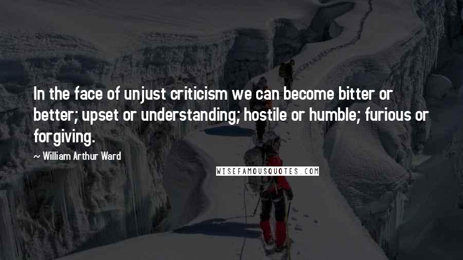 William Arthur Ward Quotes: In the face of unjust criticism we can become bitter or better; upset or understanding; hostile or humble; furious or forgiving.