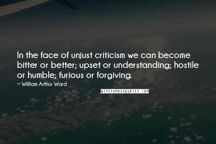 William Arthur Ward Quotes: In the face of unjust criticism we can become bitter or better; upset or understanding; hostile or humble; furious or forgiving.