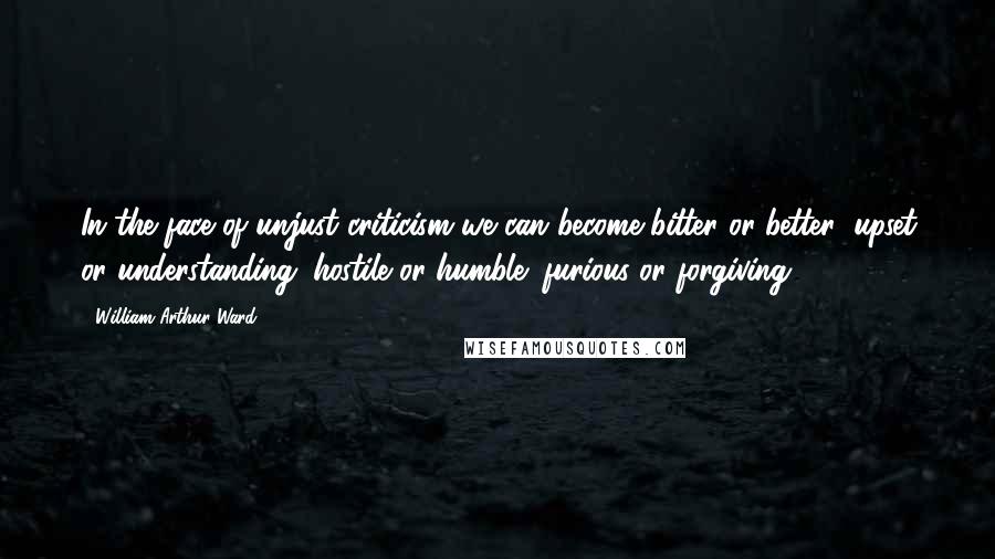 William Arthur Ward Quotes: In the face of unjust criticism we can become bitter or better; upset or understanding; hostile or humble; furious or forgiving.