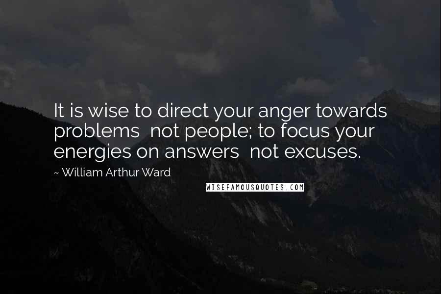 William Arthur Ward Quotes: It is wise to direct your anger towards problems  not people; to focus your energies on answers  not excuses.