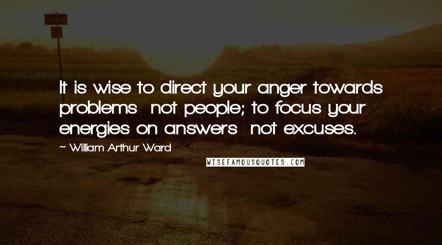 William Arthur Ward Quotes: It is wise to direct your anger towards problems  not people; to focus your energies on answers  not excuses.