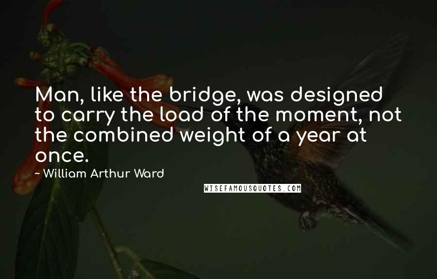 William Arthur Ward Quotes: Man, like the bridge, was designed to carry the load of the moment, not the combined weight of a year at once.